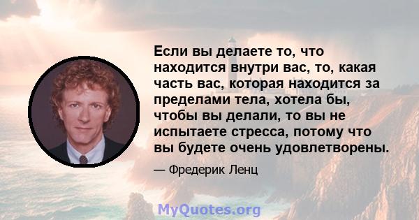 Если вы делаете то, что находится внутри вас, то, какая часть вас, которая находится за пределами тела, хотела бы, чтобы вы делали, то вы не испытаете стресса, потому что вы будете очень удовлетворены.