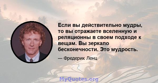 Если вы действительно мудры, то вы отражаете вселенную и реляционны в своем подходе к вещам. Вы зеркало бесконечности. Это мудрость.