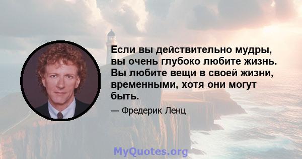 Если вы действительно мудры, вы очень глубоко любите жизнь. Вы любите вещи в своей жизни, временными, хотя они могут быть.