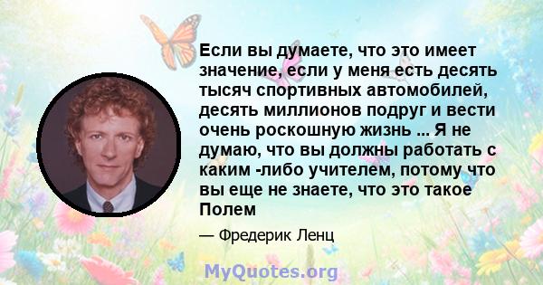 Если вы думаете, что это имеет значение, если у меня есть десять тысяч спортивных автомобилей, десять миллионов подруг и вести очень роскошную жизнь ... Я не думаю, что вы должны работать с каким -либо учителем, потому