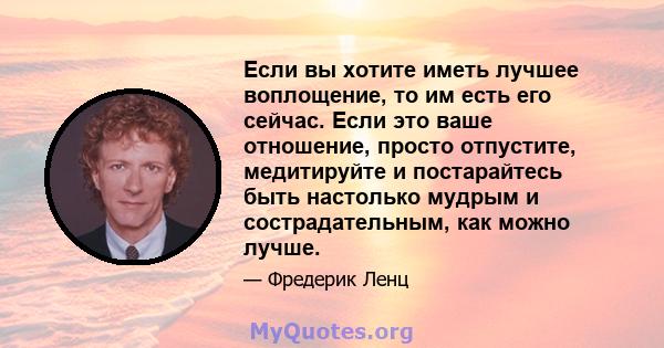 Если вы хотите иметь лучшее воплощение, то им есть его сейчас. Если это ваше отношение, просто отпустите, медитируйте и постарайтесь быть настолько мудрым и сострадательным, как можно лучше.