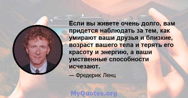 Если вы живете очень долго, вам придется наблюдать за тем, как умирают ваши друзья и близкие, возраст вашего тела и терять его красоту и энергию, а ваши умственные способности исчезают.