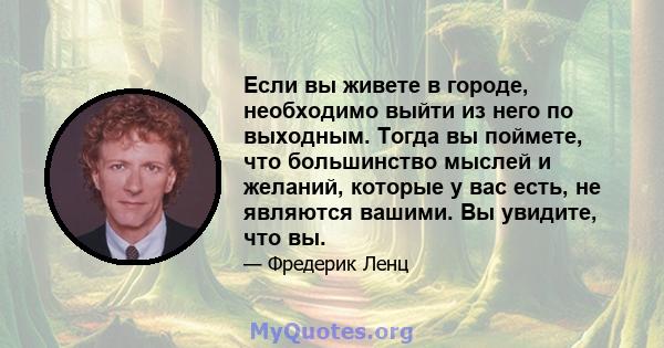 Если вы живете в городе, необходимо выйти из него по выходным. Тогда вы поймете, что большинство мыслей и желаний, которые у вас есть, не являются вашими. Вы увидите, что вы.