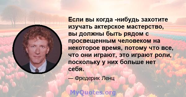 Если вы когда -нибудь захотите изучать актерское мастерство, вы должны быть рядом с просвещенным человеком на некоторое время, потому что все, что они играют, это играют роли, поскольку у них больше нет себя.