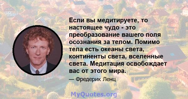 Если вы медитируете, то настоящее чудо - это преобразование вашего поля осознания за телом. Помимо тела есть океаны света, континенты света, вселенные света. Медитация освобождает вас от этого мира.