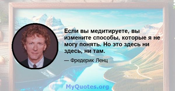 Если вы медитируете, вы измените способы, которые я не могу понять. Но это здесь ни здесь, ни там.