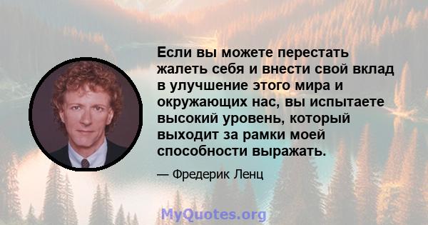 Если вы можете перестать жалеть себя и внести свой вклад в улучшение этого мира и окружающих нас, вы испытаете высокий уровень, который выходит за рамки моей способности выражать.