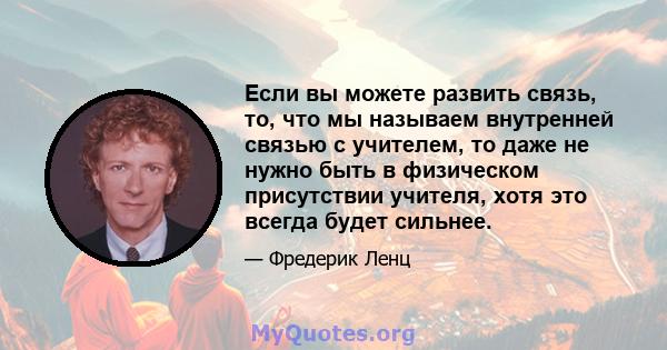 Если вы можете развить связь, то, что мы называем внутренней связью с учителем, то даже не нужно быть в физическом присутствии учителя, хотя это всегда будет сильнее.