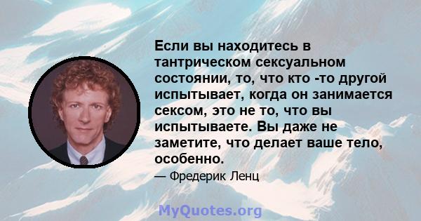 Если вы находитесь в тантрическом сексуальном состоянии, то, что кто -то другой испытывает, когда он занимается сексом, это не то, что вы испытываете. Вы даже не заметите, что делает ваше тело, особенно.