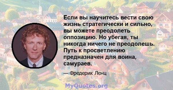 Если вы научитесь вести свою жизнь стратегически и сильно, вы можете преодолеть оппозицию. Но убегая, ты никогда ничего не преодолешь. Путь к просветлению предназначен для воина, самураев.