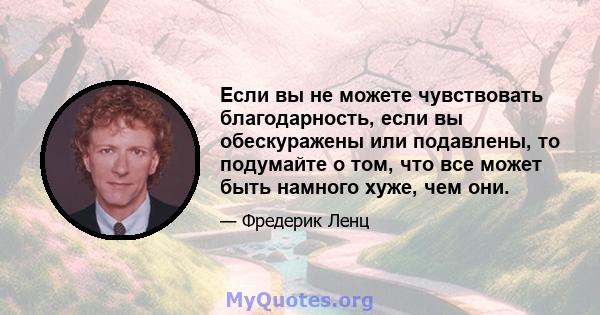 Если вы не можете чувствовать благодарность, если вы обескуражены или подавлены, то подумайте о том, что все может быть намного хуже, чем они.