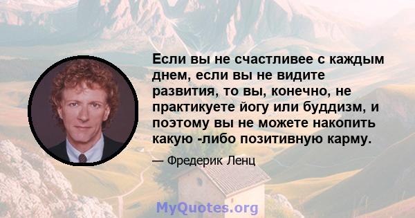 Если вы не счастливее с каждым днем, если вы не видите развития, то вы, конечно, не практикуете йогу или буддизм, и поэтому вы не можете накопить какую -либо позитивную карму.