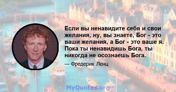 Если вы ненавидите себя и свои желания, ну, вы знаете, Бог - это ваши желания, а Бог - это ваше я. Пока ты ненавидишь Бога, ты никогда не осознаешь Бога.