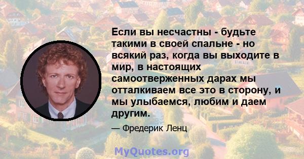 Если вы несчастны - будьте такими в своей спальне - но всякий раз, когда вы выходите в мир, в настоящих самоотверженных дарах мы отталкиваем все это в сторону, и мы улыбаемся, любим и даем другим.