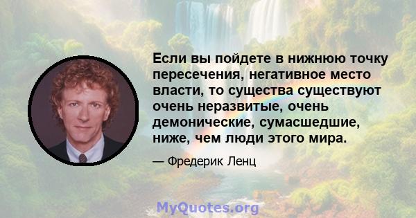 Если вы пойдете в нижнюю точку пересечения, негативное место власти, то существа существуют очень неразвитые, очень демонические, сумасшедшие, ниже, чем люди этого мира.