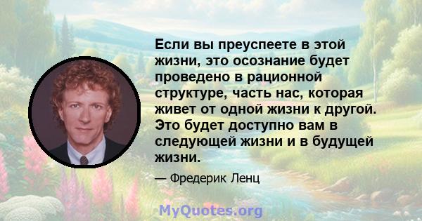 Если вы преуспеете в этой жизни, это осознание будет проведено в рационной структуре, часть нас, которая живет от одной жизни к другой. Это будет доступно вам в следующей жизни и в будущей жизни.