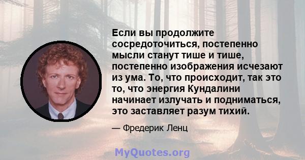 Если вы продолжите сосредоточиться, постепенно мысли станут тише и тише, постепенно изображения исчезают из ума. То, что происходит, так это то, что энергия Кундалини начинает излучать и подниматься, это заставляет