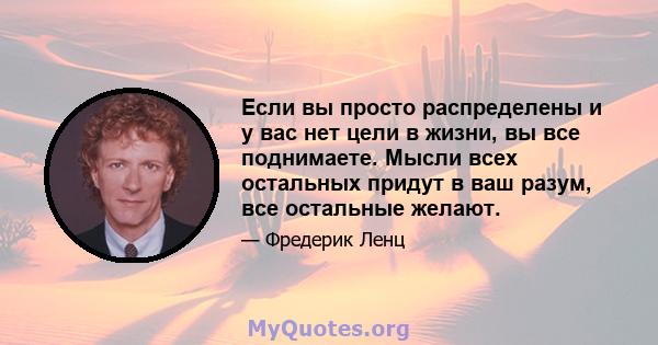 Если вы просто распределены и у вас нет цели в жизни, вы все поднимаете. Мысли всех остальных придут в ваш разум, все остальные желают.