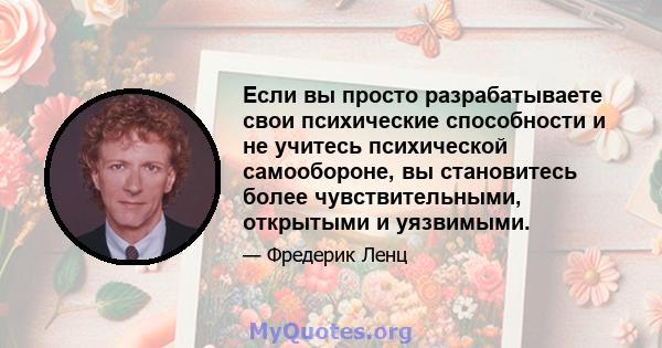 Если вы просто разрабатываете свои психические способности и не учитесь психической самообороне, вы становитесь более чувствительными, открытыми и уязвимыми.