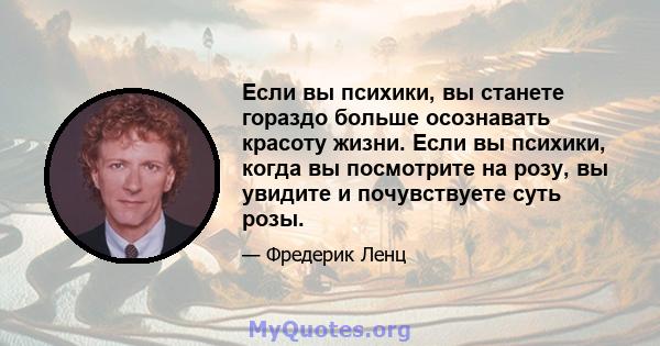 Если вы психики, вы станете гораздо больше осознавать красоту жизни. Если вы психики, когда вы посмотрите на розу, вы увидите и почувствуете суть розы.