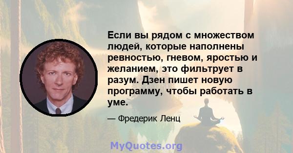 Если вы рядом с множеством людей, которые наполнены ревностью, гневом, яростью и желанием, это фильтрует в разум. Дзен пишет новую программу, чтобы работать в уме.