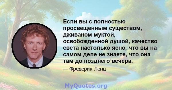 Если вы с полностью просвещенным существом, дживаном муктой, освобожденной душой, качество света настолько ясно, что вы на самом деле не знаете, что она там до позднего вечера.