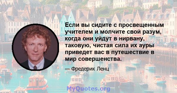 Если вы сидите с просвещенным учителем и молчите свой разум, когда они уйдут в нирвану, таковую, чистая сила их ауры приведет вас в путешествие в мир совершенства.