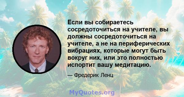 Если вы собираетесь сосредоточиться на учителе, вы должны сосредоточиться на учителе, а не на периферических вибрациях, которые могут быть вокруг них, или это полностью испортит вашу медитацию.