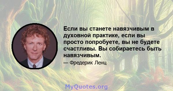 Если вы станете навязчивым в духовной практике, если вы просто попробуете, вы не будете счастливы. Вы собираетесь быть навязчивым.