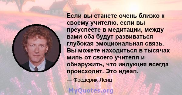 Если вы станете очень близко к своему учителю, если вы преуспеете в медитации, между вами оба будут развиваться глубокая эмоциональная связь. Вы можете находиться в тысячах миль от своего учителя и обнаружить, что