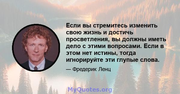 Если вы стремитесь изменить свою жизнь и достичь просветления, вы должны иметь дело с этими вопросами. Если в этом нет истины, тогда игнорируйте эти глупые слова.