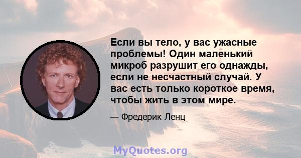 Если вы тело, у вас ужасные проблемы! Один маленький микроб разрушит его однажды, если не несчастный случай. У вас есть только короткое время, чтобы жить в этом мире.