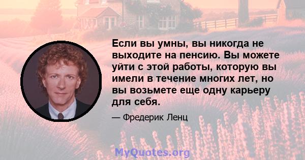 Если вы умны, вы никогда не выходите на пенсию. Вы можете уйти с этой работы, которую вы имели в течение многих лет, но вы возьмете еще одну карьеру для себя.