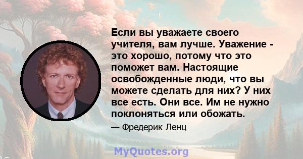 Если вы уважаете своего учителя, вам лучше. Уважение - это хорошо, потому что это поможет вам. Настоящие освобожденные люди, что вы можете сделать для них? У них все есть. Они все. Им не нужно поклоняться или обожать.