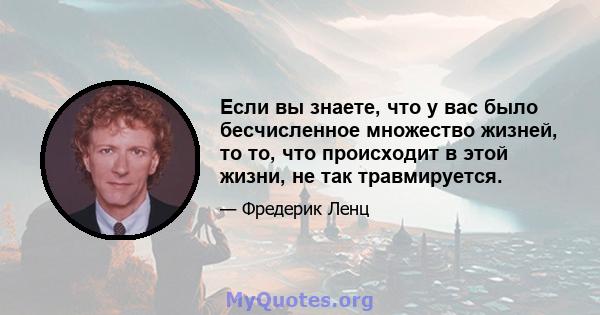 Если вы знаете, что у вас было бесчисленное множество жизней, то то, что происходит в этой жизни, не так травмируется.