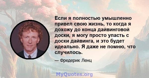 Если я полностью умышленно привел свою жизнь, то когда я дохожу до конца дайвинговой доски, я могу просто упасть с доски дайвинга, и это будет идеально. Я даже не помню, что случилось.