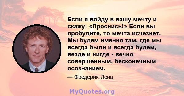 Если я войду в вашу мечту и скажу: «Проснись!» Если вы пробудите, то мечта исчезнет. Мы будем именно там, где мы всегда были и всегда будем, везде и нигде - вечно совершенным, бесконечным осознанием.