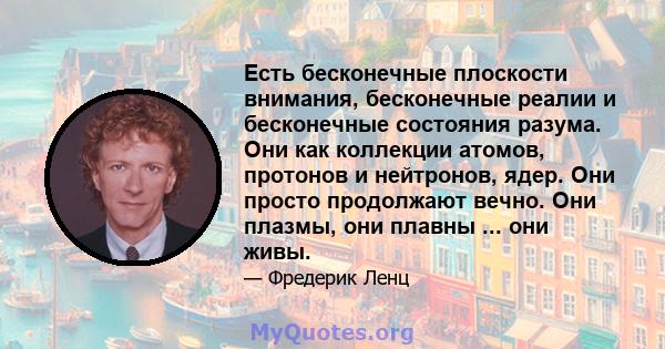 Есть бесконечные плоскости внимания, бесконечные реалии и бесконечные состояния разума. Они как коллекции атомов, протонов и нейтронов, ядер. Они просто продолжают вечно. Они плазмы, они плавны ... они живы.