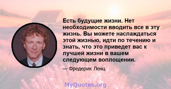 Есть будущие жизни. Нет необходимости вводить все в эту жизнь. Вы можете наслаждаться этой жизнью, идти по течению и знать, что это приведет вас к лучшей жизни в вашем следующем воплощении.