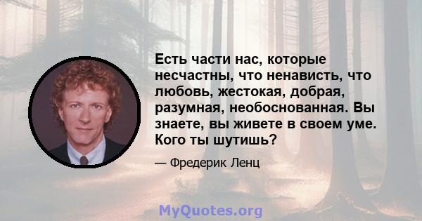 Есть части нас, которые несчастны, что ненависть, что любовь, жестокая, добрая, разумная, необоснованная. Вы знаете, вы живете в своем уме. Кого ты шутишь?