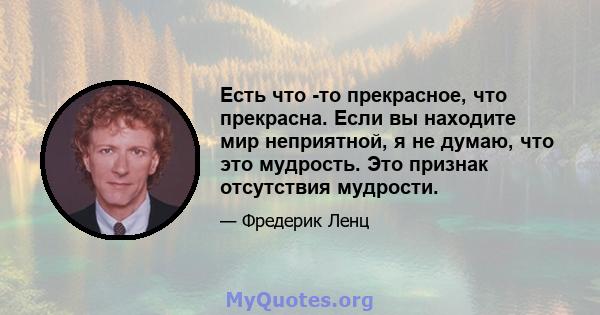 Есть что -то прекрасное, что прекрасна. Если вы находите мир неприятной, я не думаю, что это мудрость. Это признак отсутствия мудрости.