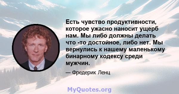 Есть чувство продуктивности, которое ужасно наносит ущерб нам. Мы либо должны делать что -то достойное, либо нет. Мы вернулись к нашему маленькому бинарному кодексу среди мужчин.