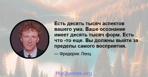 Есть десять тысяч аспектов вашего ума. Ваше осознание имеет десять тысяч форм. Есть что -то еще. Вы должны выйти за пределы самого восприятия.