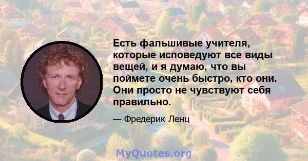 Есть фальшивые учителя, которые исповедуют все виды вещей, и я думаю, что вы поймете очень быстро, кто они. Они просто не чувствуют себя правильно.