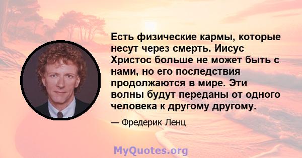 Есть физические кармы, которые несут через смерть. Иисус Христос больше не может быть с нами, но его последствия продолжаются в мире. Эти волны будут переданы от одного человека к другому другому.