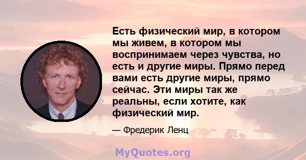 Есть физический мир, в котором мы живем, в котором мы воспринимаем через чувства, но есть и другие миры. Прямо перед вами есть другие миры, прямо сейчас. Эти миры так же реальны, если хотите, как физический мир.