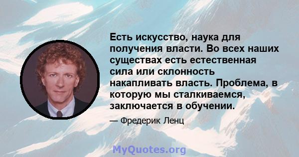 Есть искусство, наука для получения власти. Во всех наших существах есть естественная сила или склонность накапливать власть. Проблема, в которую мы сталкиваемся, заключается в обучении.