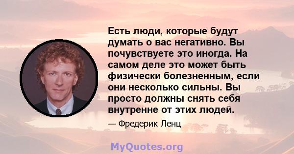 Есть люди, которые будут думать о вас негативно. Вы почувствуете это иногда. На самом деле это может быть физически болезненным, если они несколько сильны. Вы просто должны снять себя внутренне от этих людей.