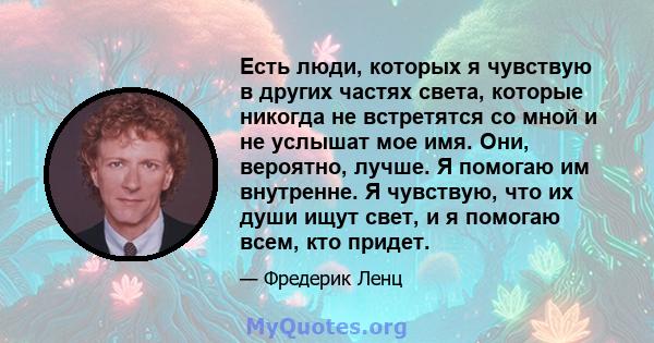 Есть люди, которых я чувствую в других частях света, которые никогда не встретятся со мной и не услышат мое имя. Они, вероятно, лучше. Я помогаю им внутренне. Я чувствую, что их души ищут свет, и я помогаю всем, кто