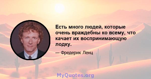 Есть много людей, которые очень враждебны ко всему, что качает их воспринимающую лодку.